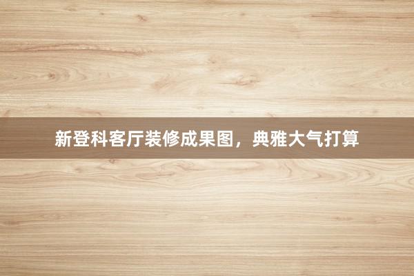 新登科客厅装修成果图，典雅大气打算