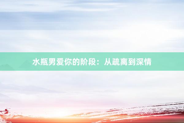 水瓶男爱你的阶段：从疏离到深情