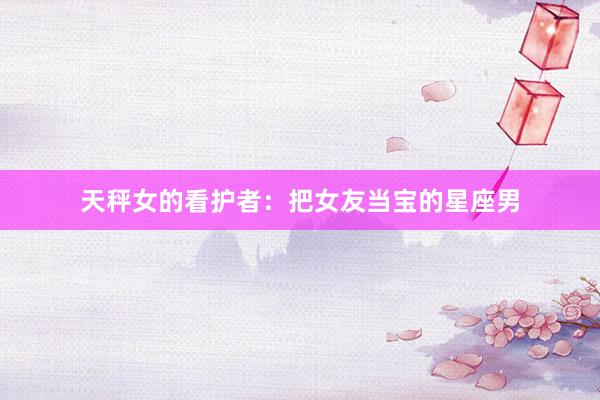 天秤女的看护者：把女友当宝的星座男