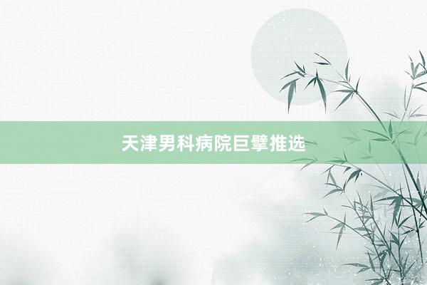 天津男科病院巨擘推选